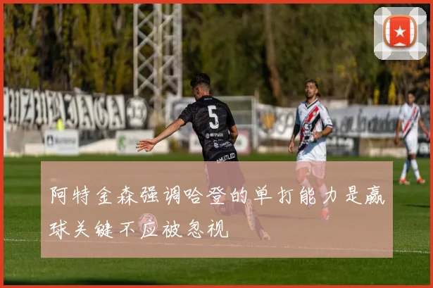 阿特金森强调哈登的单打能力是赢球关键不应被忽视