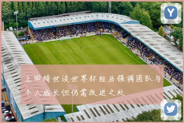 上田绮世谈世界杯经历强调团队与个人成长但仍需改进之处