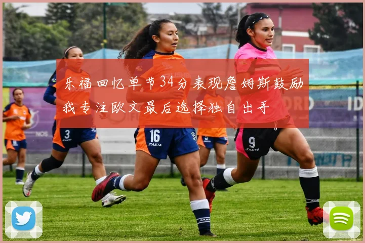 乐福回忆单节34分表现詹姆斯鼓励我专注欧文最后选择独自出手