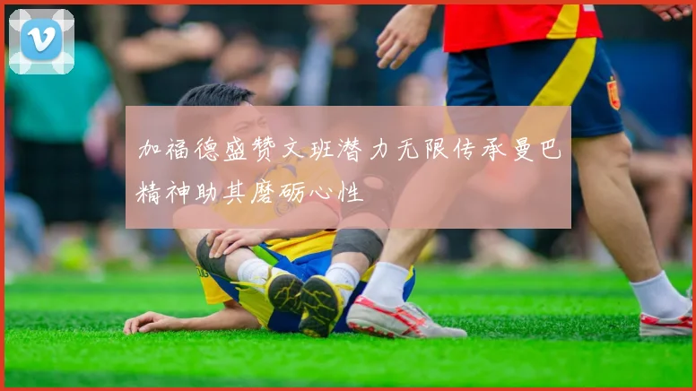 加福德盛赞文班潜力无限传承曼巴精神助其磨砺心性