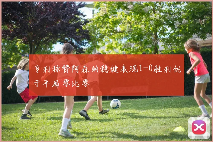 亨利称赞阿森纳稳健表现1-0胜利优于平局零比零