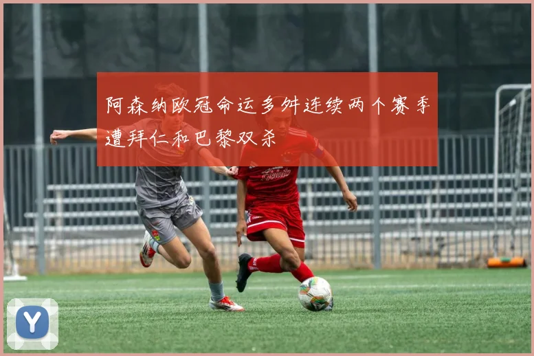 阿森纳欧冠命运多舛连续两个赛季遭拜仁和巴黎双杀