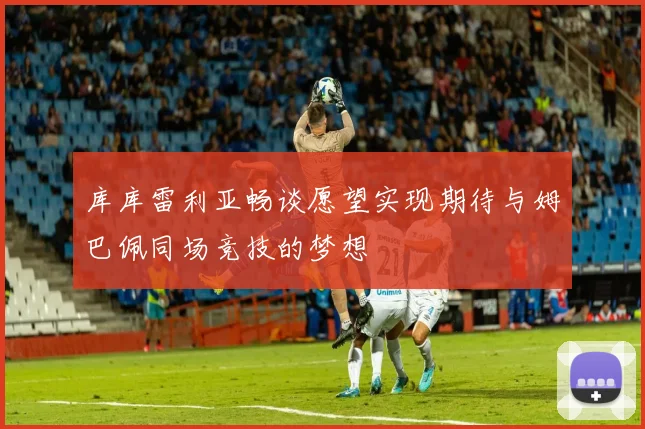 库库雷利亚畅谈愿望实现期待与姆巴佩同场竞技的梦想