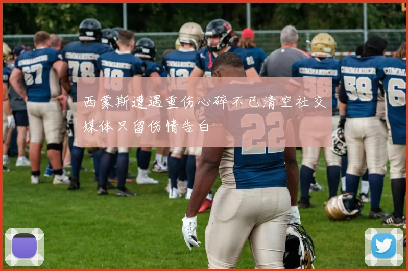 西蒙斯遭遇重伤心碎不已清空社交媒体只留伤情告白