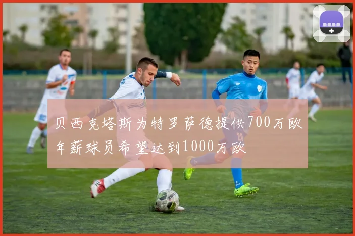 贝西克塔斯为特罗萨德提供700万欧年薪球员希望达到1000万欧