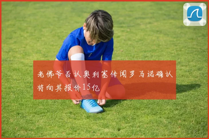 老佛爷否认奥利塞传闻罗马诺确认将向其报价15亿