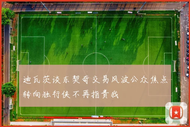 迪瓦茨谈东契奇交易风波公众焦点转向独行侠不再指责我