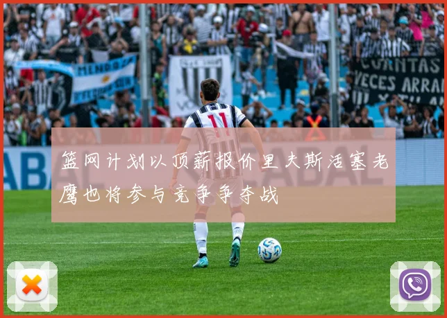 篮网计划以顶薪报价里夫斯活塞老鹰也将参与竞争争夺战