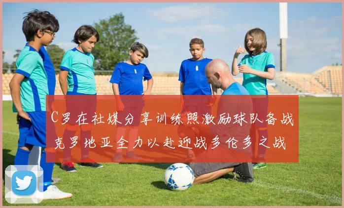 C罗在社媒分享训练照激励球队备战克罗地亚全力以赴迎战多伦多之战