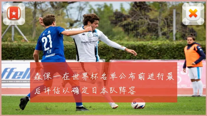 森保一在世界杯名单公布前进行最后评估以确定日本队阵容
