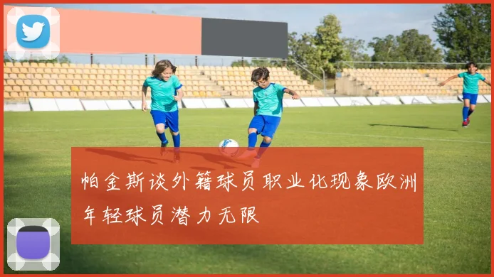 帕金斯谈外籍球员职业化现象欧洲年轻球员潜力无限
