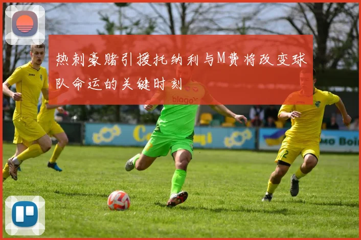 热刺豪赌引援托纳利与M费将改变球队命运的关键时刻