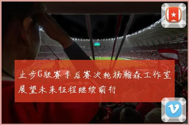 止步G联赛季后赛次轮杨瀚森工作室展望未来征程继续前行