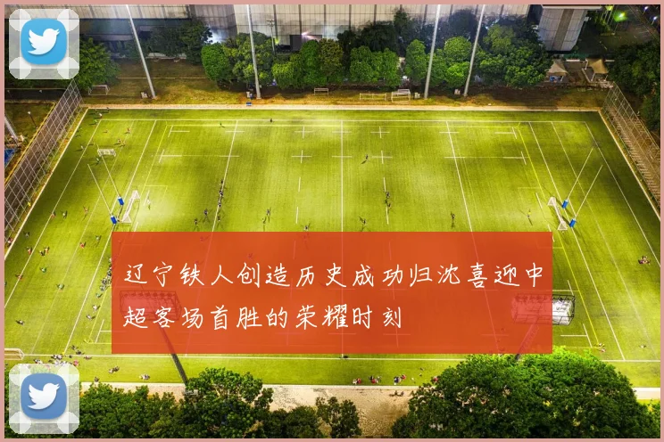 辽宁铁人创造历史成功归沈喜迎中超客场首胜的荣耀时刻