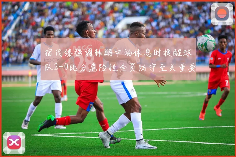 宿茂臻强调韩鹏中场休息时提醒球队2-0比分危险性全员防守至关重要