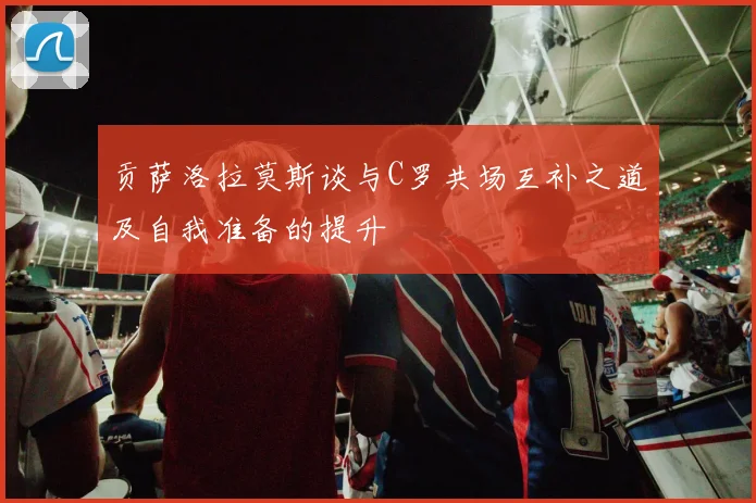 贡萨洛拉莫斯谈与C罗共场互补之道及自我准备的提升