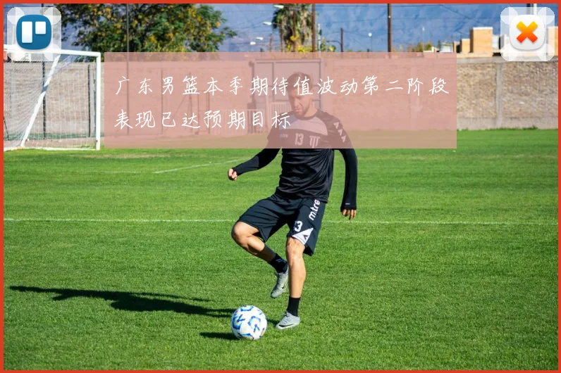 广东男篮本季期待值波动第二阶段表现已达预期目标