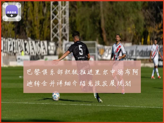 巴黎俱乐部积极推进里尔中场布阿迪转会并详细介绍竞技发展规划