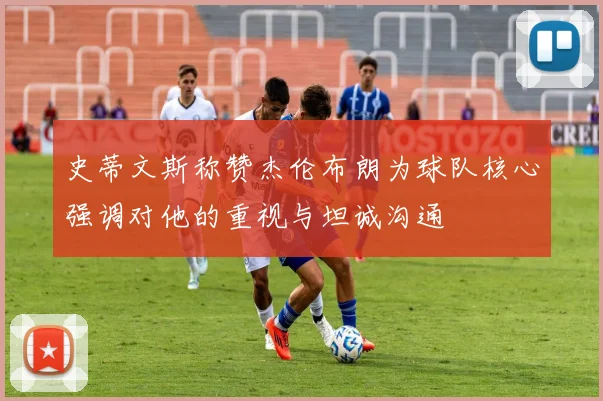 史蒂文斯称赞杰伦布朗为球队核心强调对他的重视与坦诚沟通