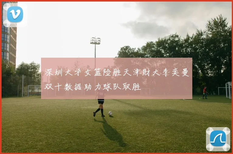 深圳大学女篮险胜天津财大李奕曼双十数据助力球队取胜