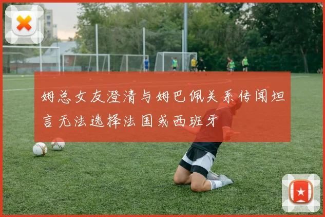 姆总女友澄清与姆巴佩关系传闻坦言无法选择法国或西班牙