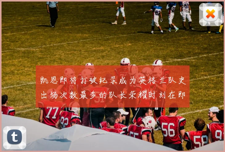 凯恩即将打破纪录成为英格兰队史出场次数最多的队长荣耀时刻在即