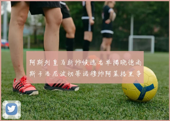 阿斯列皇马新帅候选名单揭晓德尚斯卡洛尼波切蒂诺穆帅阿莱格里争夺教鞭