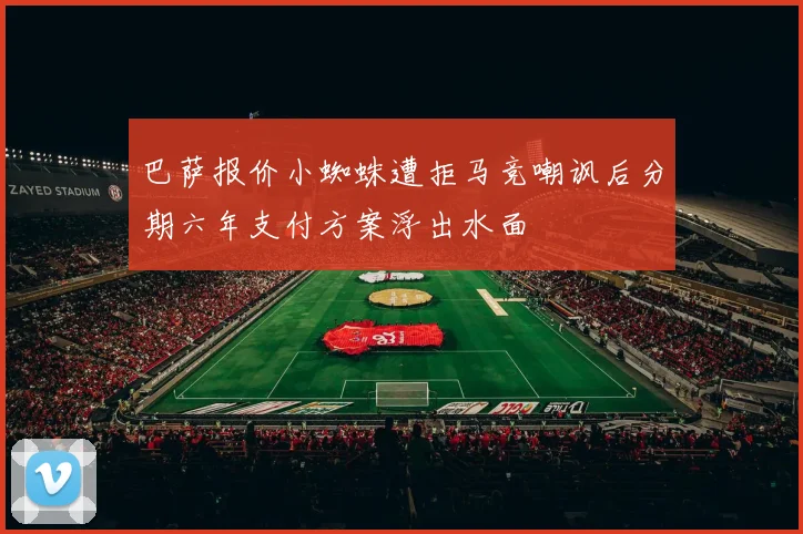 巴萨报价小蜘蛛遭拒马竞嘲讽后分期六年支付方案浮出水面